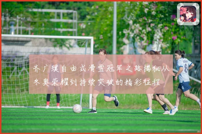 齐广璞自由式滑雪冠军之路揭秘从冬奥荣耀到持续突破的精彩征程