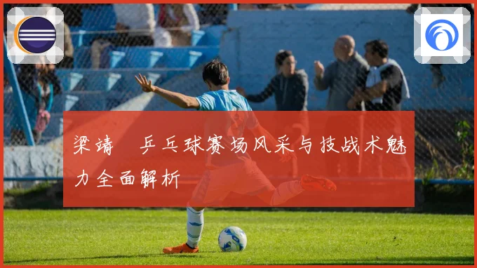 梁靖崑乒乓球赛场风采与技战术魅力全面解析