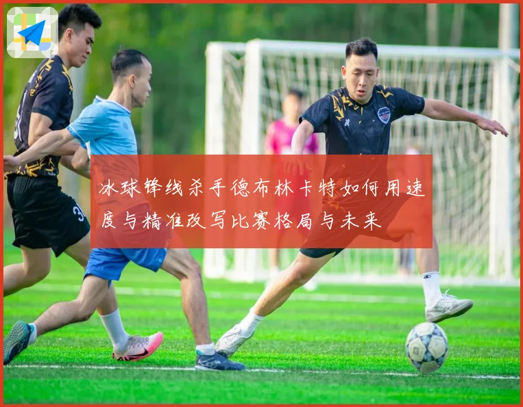 冰球锋线杀手德布林卡特如何用速度与精准改写比赛格局与未来