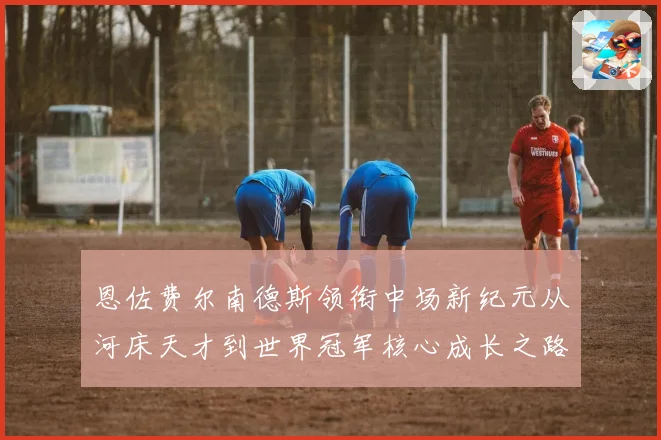 恩佐费尔南德斯领衔中场新纪元从河床天才到世界冠军核心成长之路