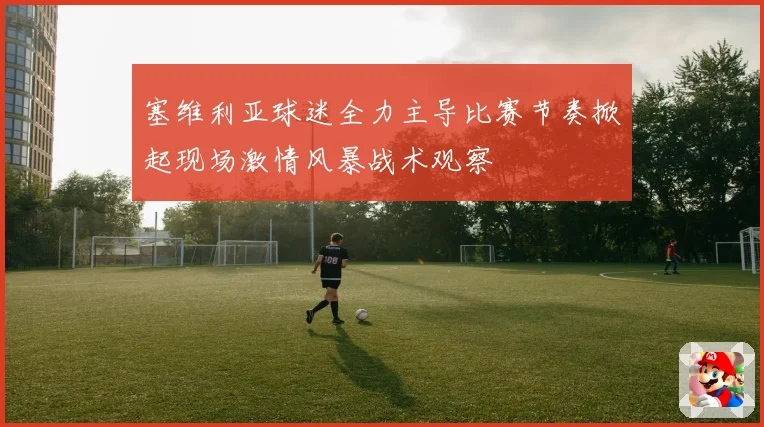 塞维利亚球迷全力主导比赛节奏掀起现场激情风暴战术观察