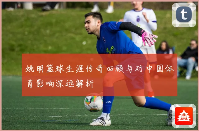 姚明篮球生涯传奇回顾与对中国体育影响深远解析