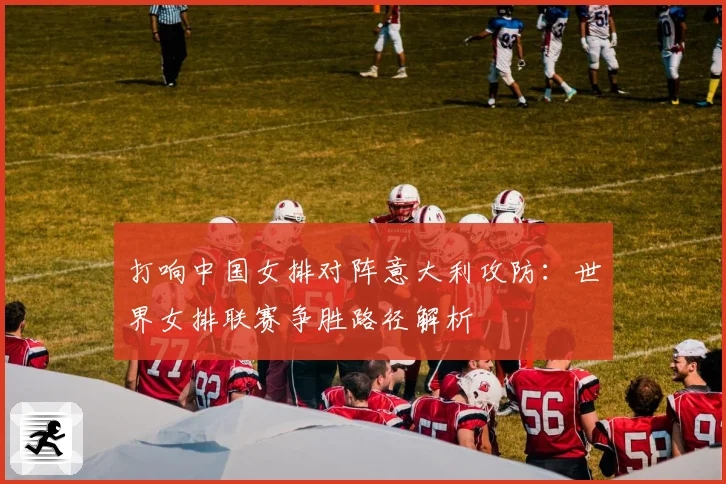 打响中国女排对阵意大利攻防：世界女排联赛争胜路径解析