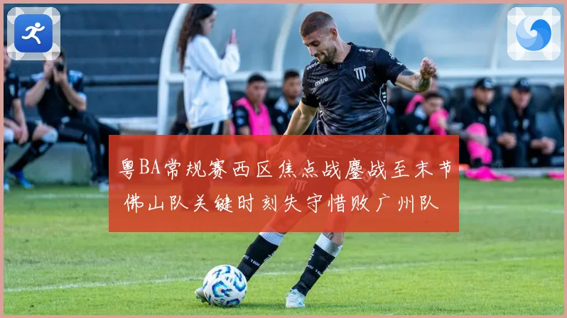 粤BA常规赛西区焦点战鏖战至末节 佛山队关键时刻失守惜败广州队