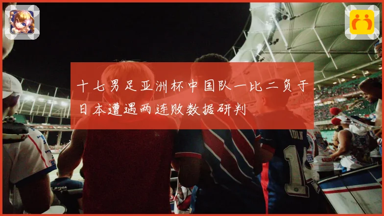 十七男足亚洲杯中国队一比二负于日本遭遇两连败数据研判