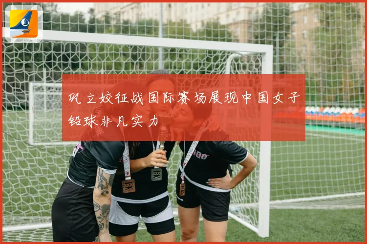 巩立姣征战国际赛场展现中国女子铅球非凡实力
