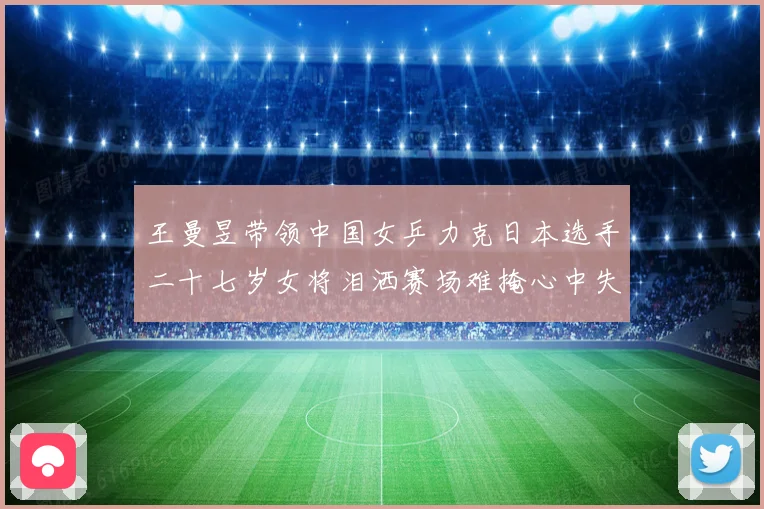 王曼昱带领中国女乒力克日本选手二十七岁女将泪洒赛场难掩心中失赛场解读
