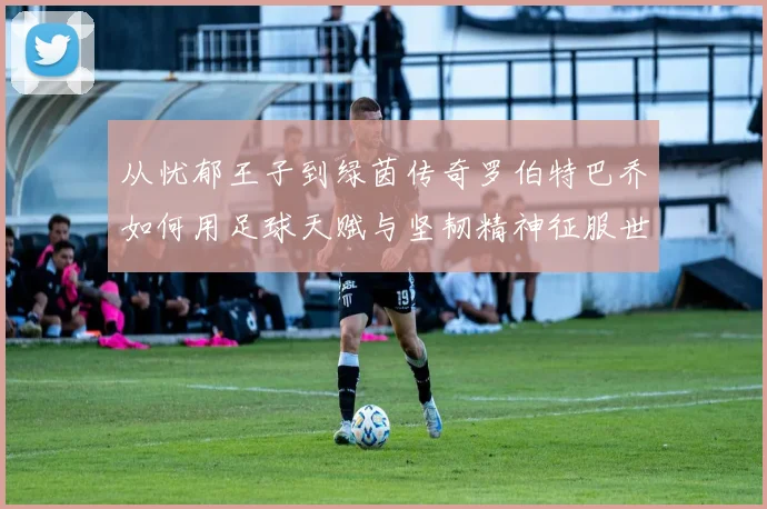 从忧郁王子到绿茵传奇罗伯特巴乔如何用足球天赋与坚韧精神征服世界