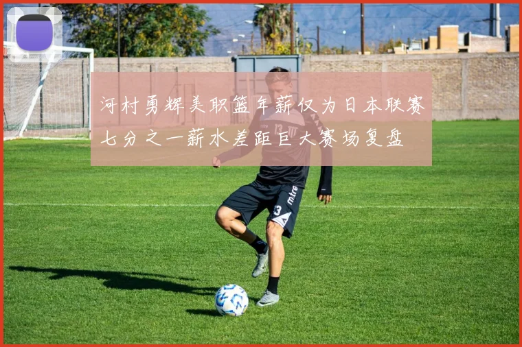河村勇辉美职篮年薪仅为日本联赛七分之一薪水差距巨大赛场复盘