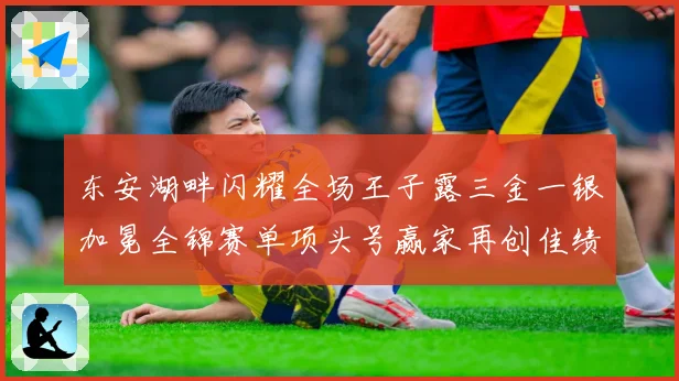 东安湖畔闪耀全场王子露三金一银加冕全锦赛单项头号赢家再创佳绩