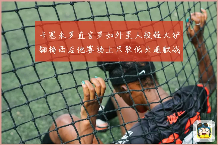 卡塞米罗直言罗如外星人般强大铲翻梅西后他赛场上只敢低头道歉战术观察
