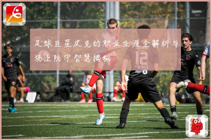 足球巨星皮克的职业生涯全解析与场上防守智慧揭秘