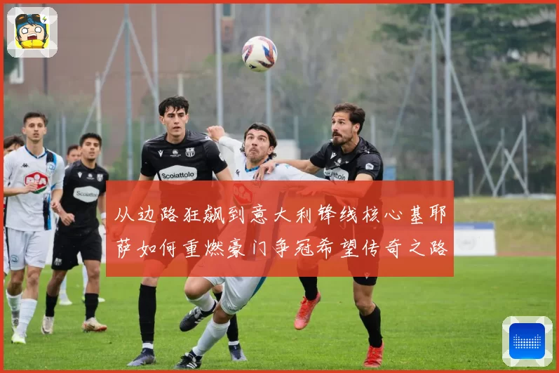 从边路狂飙到意大利锋线核心基耶萨如何重燃豪门争冠希望传奇之路