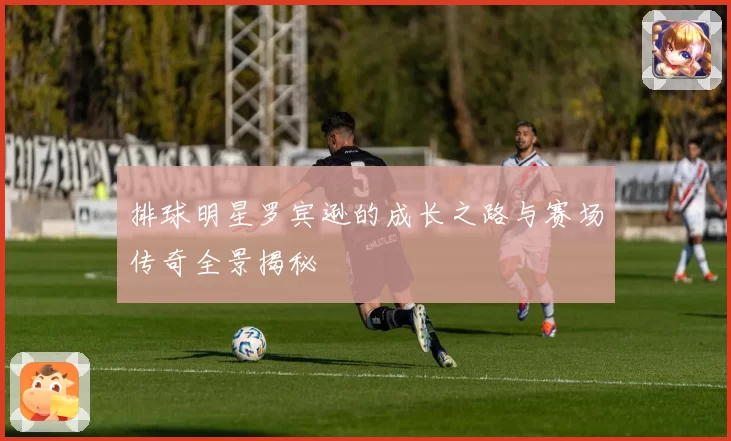 排球明星罗宾逊的成长之路与赛场传奇全景揭秘