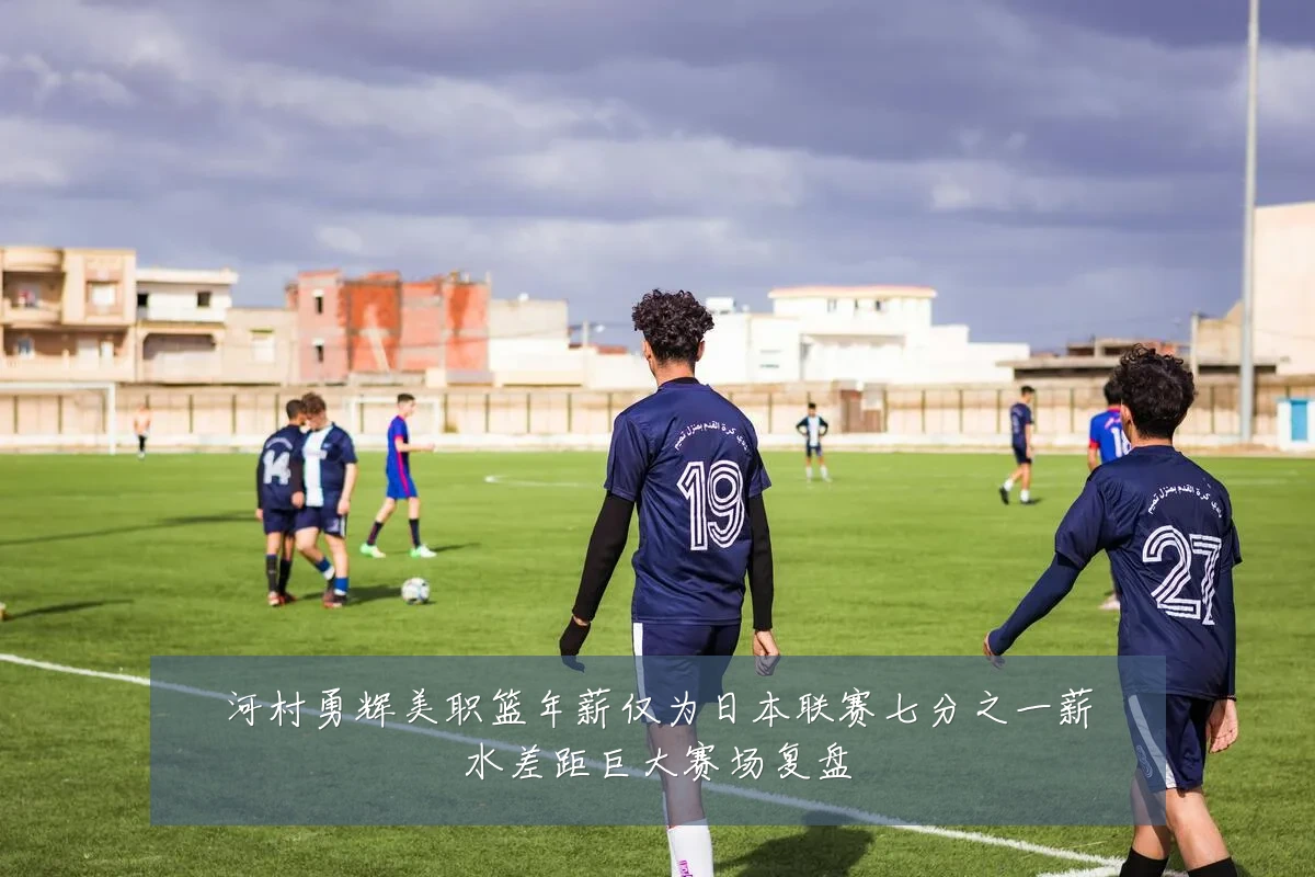 河村勇辉美职篮年薪仅为日本联赛七分之一薪水差距巨大赛场复盘