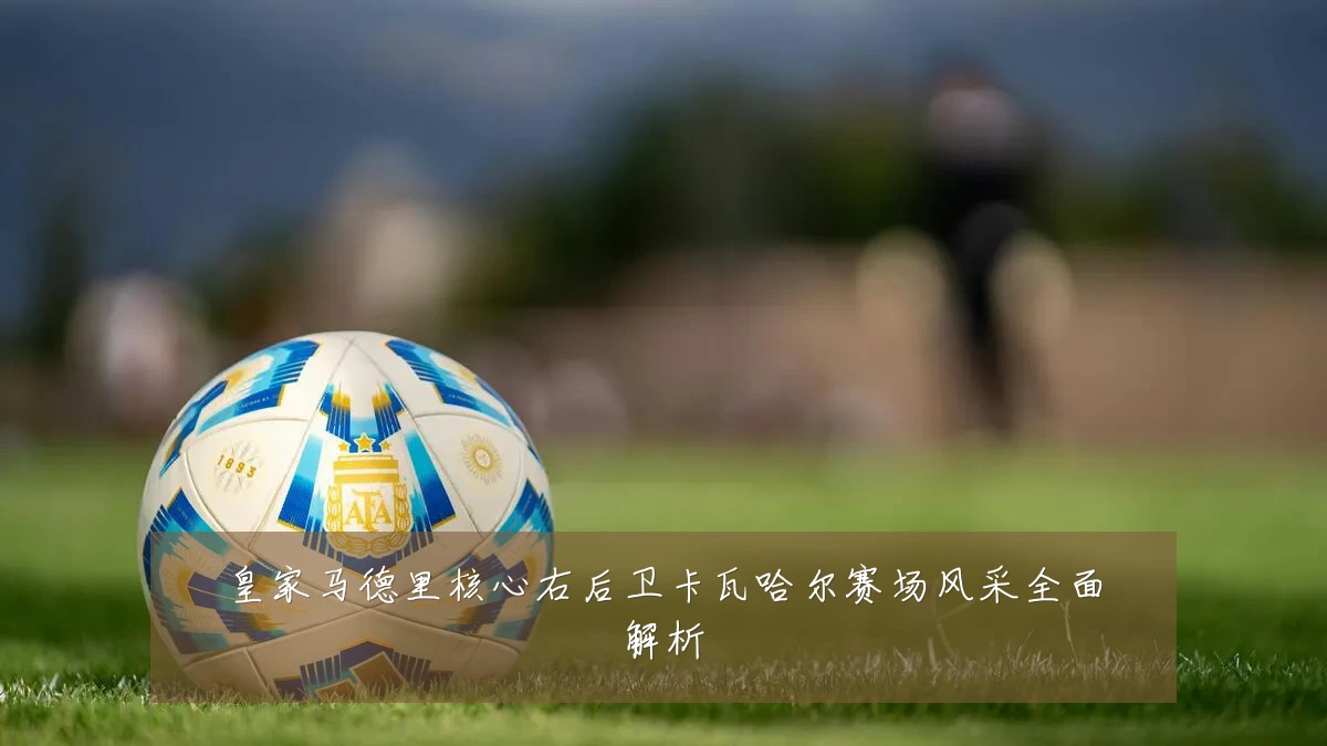 皇家马德里核心右后卫卡瓦哈尔赛场风采全面解析